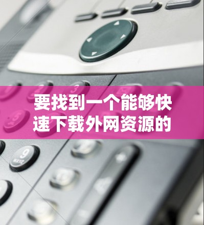 要找到一个能够快速下载外网资源的加速器，通常需要满足以下条件