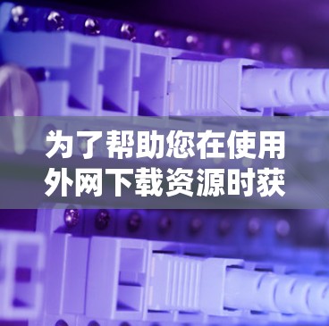 为了帮助您在使用外网下载资源时获得免费的加速器，以下是为您准备的工具推荐，每项工具的名称、平台、功能、使用步骤和优缺点
