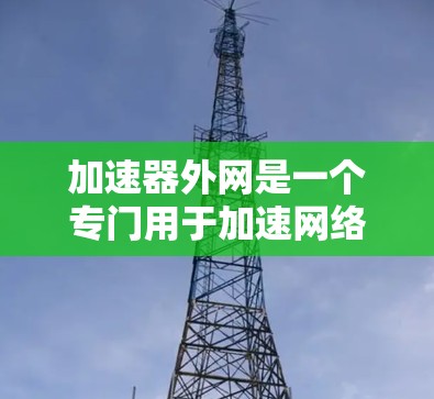 加速器外网是一个专门用于加速网络下载的工具，可以帮助您在网页上获得更快的下载速度。以下是详细的使用步骤和注意事项