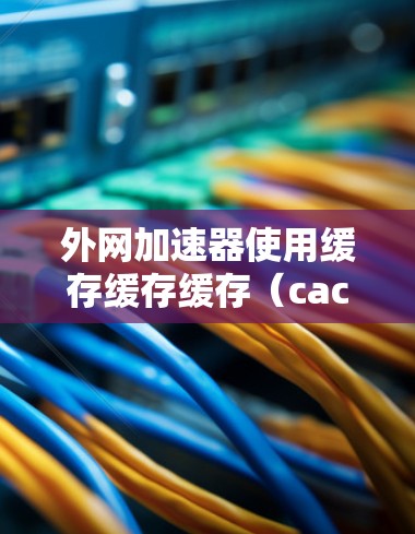 外网加速器使用缓存缓存缓存（cache）功能可以显著提升网站加载速度，无需依赖服务器支持。以下是使用外网加速器缓存缓存缓存的详细步骤