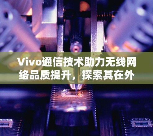 Vivo通信技术助力无线网络品质提升，探索其在外网加速器领域的创新