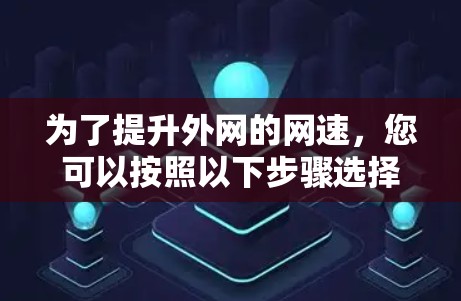为了提升外网的网速，您可以按照以下步骤选择和使用合适的外网梯子加速器