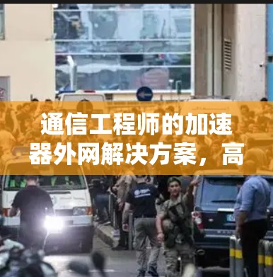 通信工程师的加速器外网解决方案,高效数据传输的关键 通信工程师的加速器外网解决方案,高效数据传输的关键