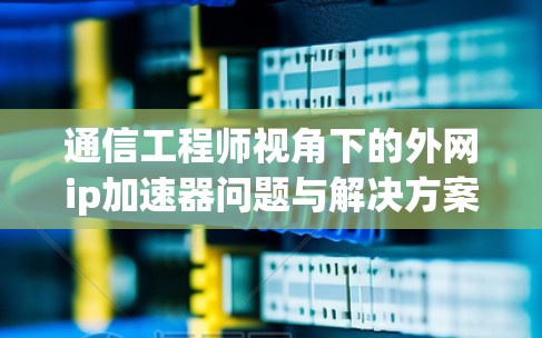 通信工程师视角下的外网ip加速器问题与解决方案 通信工程师视角下的外网ip加速器问题与解决方案