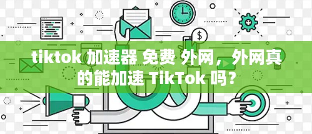 tiktok 加速器 免费 外网，外网真的能加速 TikTok 吗？