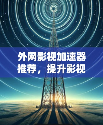 外网影视加速器推荐,提升影视观看效率的优质工具 外网影视加速器推荐,提升影视观看效率的优质工具