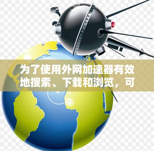 为了使用外网加速器有效地搜索、下载和浏览，可以按照以下步骤进行