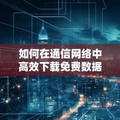 如何在通信网络中高效下载免费数据 如何在通信网络中高效下载免费数据