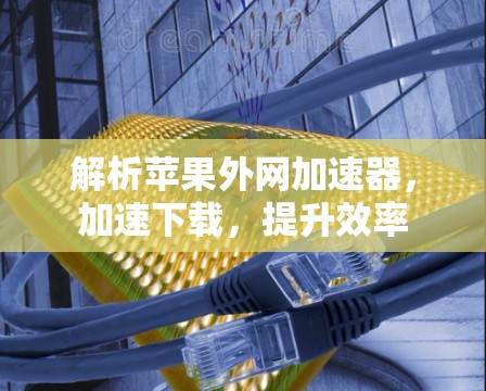 解析苹果外网加速器，加速下载，提升效率