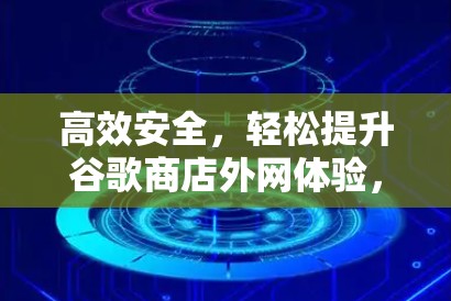 高效安全，轻松提升谷歌商店外网体验，如何有效使用谷歌商店外网加速器？