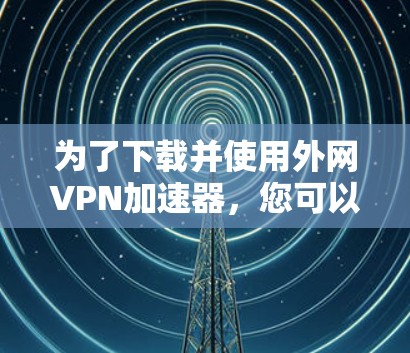 为了下载并使用外网VPN加速器，您可以按照以下步骤进行