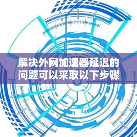 解决外网加速器延迟的问题可以采取以下步骤