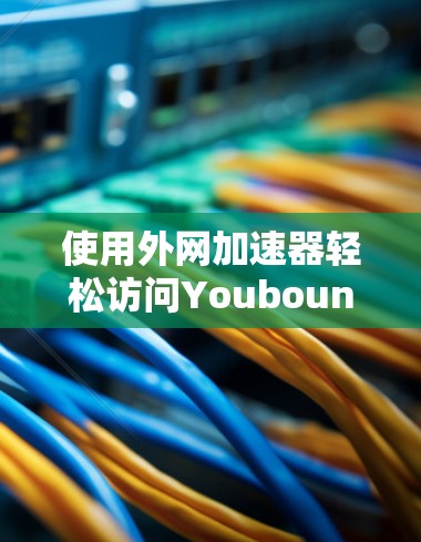 使用外网加速器轻松访问Youbound网站 使用外网加速器轻松访问Youbound网站