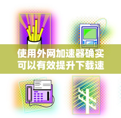 使用外网加速器确实可以有效提升下载速度，以下是详细的步骤和注意事项