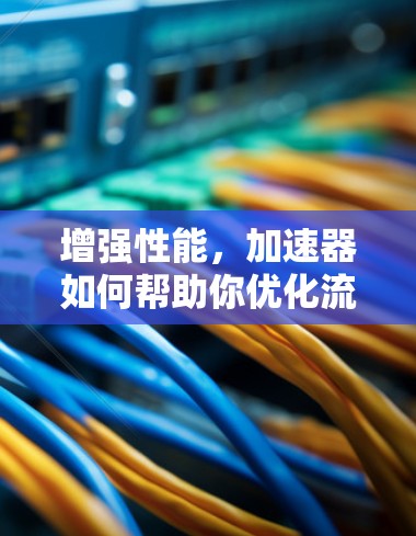 增强性能,加速器如何帮助你优化流量消耗 增强性能,加速器如何帮助你优化流量消耗