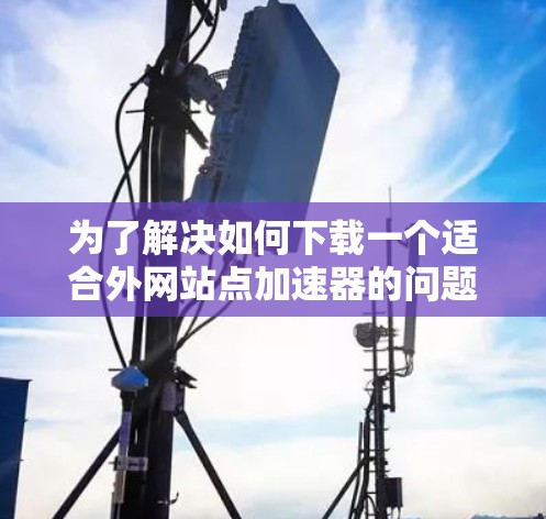 为了解决如何下载一个适合外网站点加速器的问题，以下是详细的步骤指南