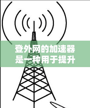登外网的加速器是一种用于提升移动应用性能的技术，通常包括网页优化、游戏加速等。以下是一些常用的加速器推荐和步骤指南