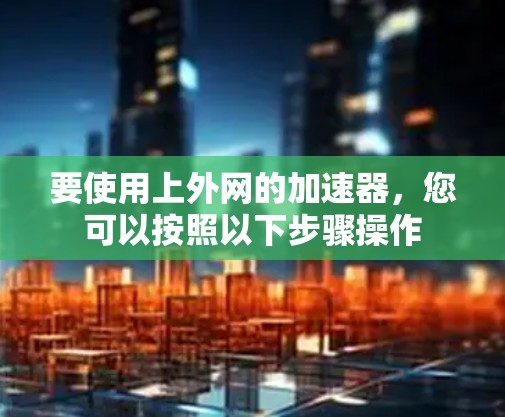 要使用上外网的加速器，您可以按照以下步骤操作