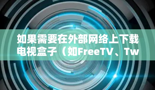 如果需要在外部网络上下载电视盒子（如FreeTV、Twinbox等）通常需要通过以下步骤来实现