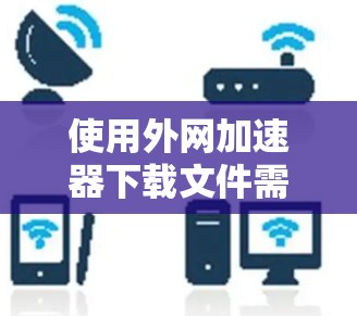 使用外网加速器下载文件需要谨慎处理，确保安全和权限正确。以下是一步步的指南