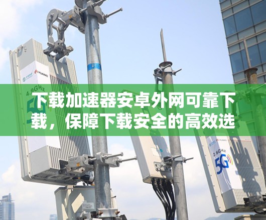 下载加速器安卓外网可靠下载，保障下载安全的高效选择