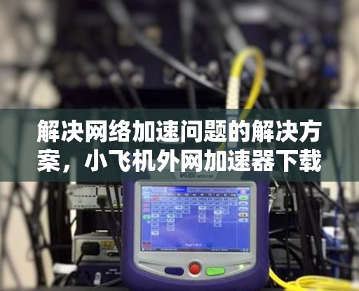 解决网络加速问题的解决方案，小飞机外网加速器下载