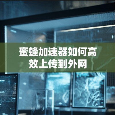 蜜蜂加速器如何高效上传到外网 蜜蜂加速器如何高效上传到外网