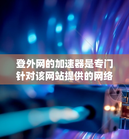 登外网的加速器是专门针对该网站提供的网络加速工具，旨在提升网站访问速度。以下是通过系统思考和搜索获取信息后的总结