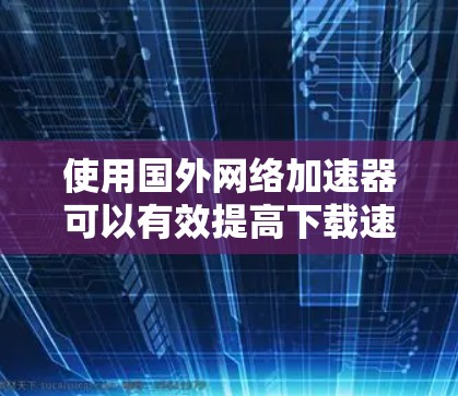 使用国外网络加速器可以有效提高下载速度，但需注意以下几点