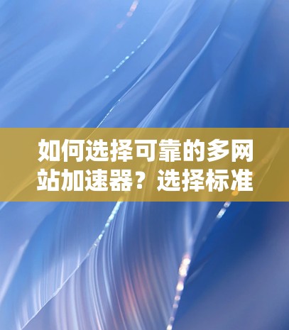 如何选择可靠的多网站加速器？选择标准，选好工具，避免常见陷阱