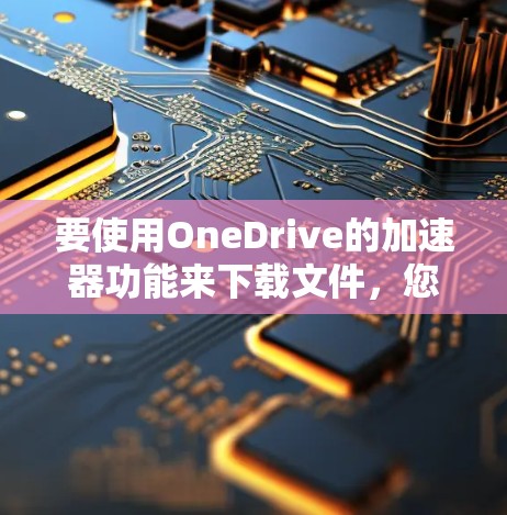 要使用OneDrive的加速器功能来下载文件,您可以按照以下步骤操作 要使用OneDrive的加速器功能来下载文件,您可以按照以下步骤操作