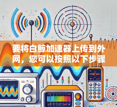 要将白鲸加速器上传到外网,您可以按照以下步骤操作 要将白鲸加速器上传到外网,您可以按照以下步骤操作