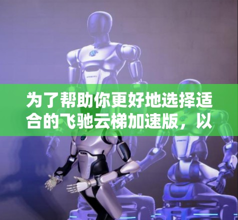 为了帮助你更好地选择适合的飞驰云梯加速版，以下是分步骤的建议