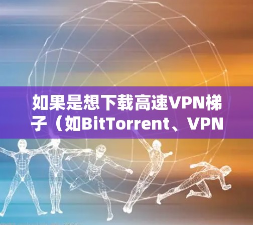 如果是想下载高速VPN梯子（如BitTorrent、VPNStacks等）可以按照以下步骤进行