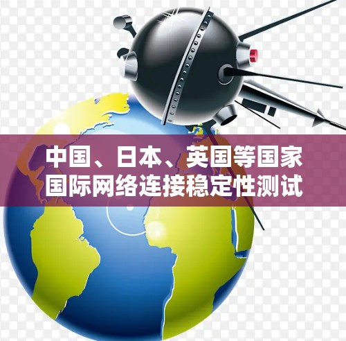 中国、日本、英国等国家国际网络连接稳定性测试进展 中国、日本、英国等国家国际网络连接稳定性测试进展
