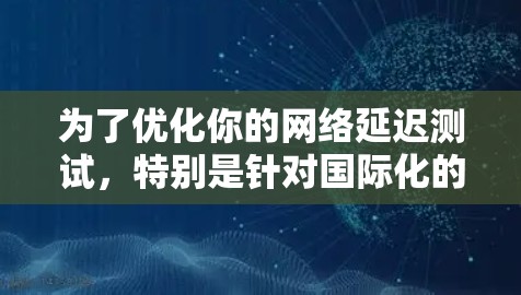 为了优化你的网络延迟测试，特别是针对国际化的环境，可以按照以下步骤进行