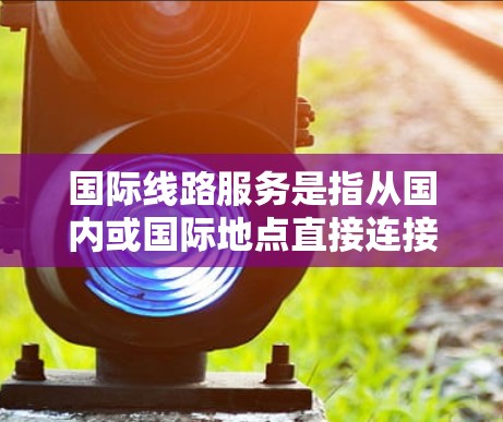 国际线路服务是指从国内或国际地点直接连接到其他国家或地区的交通、物流或行政服务。以下是一些关于国际线路服务的要点和建议