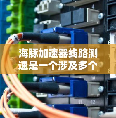海豚加速器线路测速是一个涉及多个领域的技术项目，主要包括以下关键方面