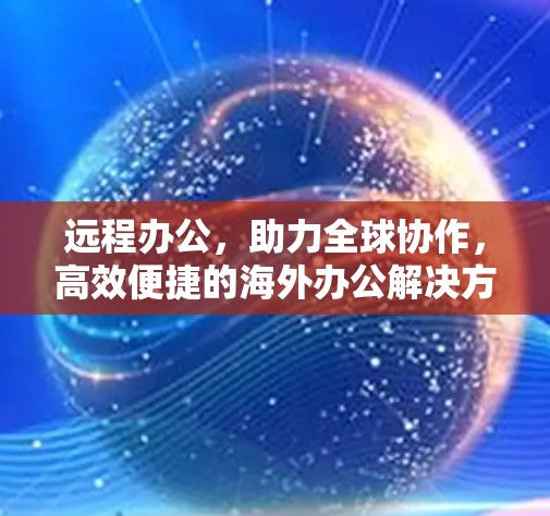 远程办公，助力全球协作，高效便捷的海外办公解决方案