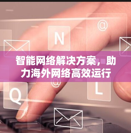 智能网络解决方案，助力海外网络高效运行