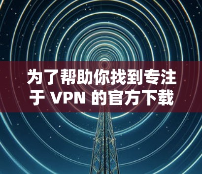 为了帮助你找到专注于 VPN 的官方下载功能，以下是几个推荐的渠道和步骤