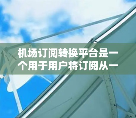 机场订阅转换平台是一个用于用户将订阅从一个机场更换到另一个机场的系统。以下是关于该平台的详细说明