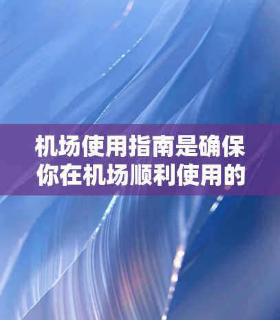 机场使用指南是确保你在机场顺利使用的时间表和操作指南，涵盖从登机前准备到登机口管理的所有细节。以下是一些常见的机场使用指南，涵盖不同的环节和要求