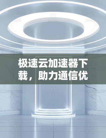 极速云加速器下载，助力通信优化，提升网络性能