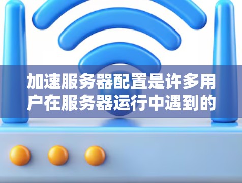 加速服务器配置是许多用户在服务器运行中遇到的问题之一，尤其是在服务器运行时间过长导致用户等待时间过长，影响了用户体验。为了解决这个问题，可以按照以下步骤进行配置加速