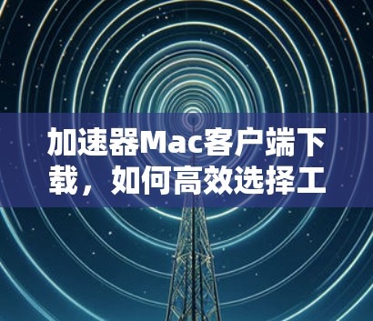 加速器Mac客户端下载,如何高效选择工具 加速器Mac客户端下载,如何高效选择工具