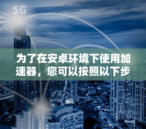 为了在安卓环境下使用加速器，您可以按照以下步骤进行操作