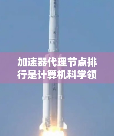 加速器代理节点排行是计算机科学领域中的一个概念，主要涉及加速器（用于加速特定任务的硬件）如何高效分配到代理节点（分布式系统中的处理实体）以优化任务完成效率。以下是对此概念的逐步解释
