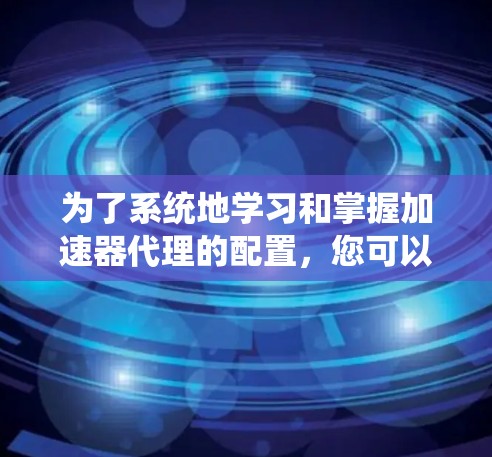 为了系统地学习和掌握加速器代理的配置,您可以按照以下步骤进行 为了系统地学习和掌握加速器代理的配置,您可以按照以下步骤进行