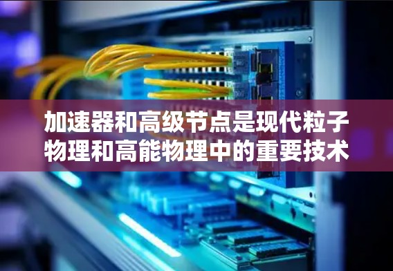 加速器和高级节点是现代粒子物理和高能物理中的重要技术工具，以下是对其工作的简要总结
